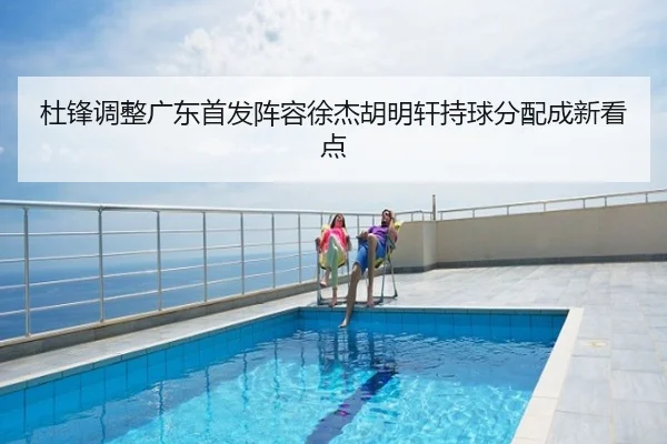 杜锋调整广东首发阵容徐杰胡明轩持球分配成新看点